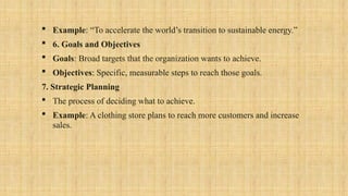  Example: “To accelerate the world’s transition to sustainable energy.”
 6. Goals and Objectives
 Goals: Broad targets that the organization wants to achieve.
 Objectives: Specific, measurable steps to reach those goals.
7. Strategic Planning
 The process of deciding what to achieve.
 Example: A clothing store plans to reach more customers and increase
sales.
 