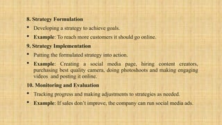 8. Strategy Formulation
 Developing a strategy to achieve goals.
 Example: To reach more customers it should go online.
9. Strategy Implementation
 Putting the formulated strategy into action.
 Example: Creating a social media page, hiring content creators,
purchasing best quality camera, doing photoshoots and making engaging
videos and posting it online.
10. Monitoring and Evaluation
 Tracking progress and making adjustments to strategies as needed.
 Example: If sales don’t improve, the company can run social media ads.
 