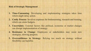 Risk of Strategic Management
1. Time-Consuming: Developing and implementing strategies takes time
which might delay action.
2. Costly Process: Involves expenses for brainstorming, research and training,
which can strain budgets.
3. Uncertainty: External factors like political, economic or market changes
can disrupt implementation of strategy.
4. Resistance to Change: Employees or stakeholders may resist new
strategies, slowing progress.
5. Overconfidence in Strategy: Relying too much on strategy without
flexibility can backfire.
 