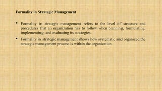 Formality in Strategic Management
 Formality in strategic management refers to the level of structure and
procedures that an organization has to follow when planning, formulating,
implementing, and evaluating its strategies.
 Formality in strategic management shows how systematic and organized the
strategic management process is within the organization.
 