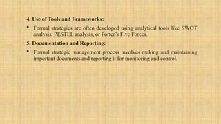 4. Use of Tools and Frameworks:
 Formal strategies are often developed using analytical tools like SWOT
analysis, PESTEL analysis, or Porter’s Five Forces.
5. Documentation and Reporting:
 Formal strategic management process involves making and maintaining
important documents and reporting it for monitoring and control.
 