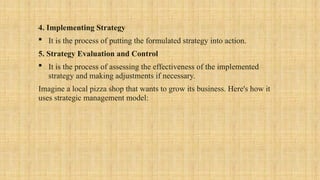 4. Implementing Strategy
 It is the process of putting the formulated strategy into action.
5. Strategy Evaluation and Control
 It is the process of assessing the effectiveness of the implemented
strategy and making adjustments if necessary.
Imagine a local pizza shop that wants to grow its business. Here's how it
uses strategic management model:
 