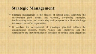 Strategic Management:
 Strategic management is the process of setting goals, analyzing the
environment (both internal and external), developing strategies,
implementing them, and monitoring their progress to achieve the long-
term objectives of an organization.
 It involves the development of a strategic plan that outlines the
organization's mission, vision, values, and objectives, and the
formulation and implementation of strategies to achieve those objectives.
 