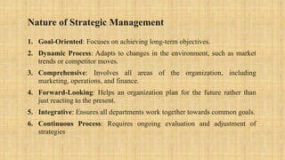 Nature of Strategic Management
1. Goal-Oriented: Focuses on achieving long-term objectives.
2. Dynamic Process: Adapts to changes in the environment, such as market
trends or competitor moves.
3. Comprehensive: Involves all areas of the organization, including
marketing, operations, and finance.
4. Forward-Looking: Helps an organization plan for the future rather than
just reacting to the present.
5. Integrative: Ensures all departments work together towards common goals.
6. Continuous Process: Requires ongoing evaluation and adjustment of
strategies
 