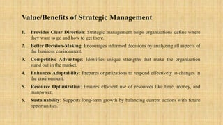 Value/Benefits of Strategic Management
1. Provides Clear Direction: Strategic management helps organizations define where
they want to go and how to get there.
2. Better Decision-Making: Encourages informed decisions by analyzing all aspects of
the business environment.
3. Competitive Advantage: Identifies unique strengths that make the organization
stand out in the market.
4. Enhances Adaptability: Prepares organizations to respond effectively to changes in
the environment.
5. Resource Optimization: Ensures efficient use of resources like time, money, and
manpower.
6. Sustainability: Supports long-term growth by balancing current actions with future
opportunities.
 