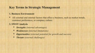 Key Terms in Strategic Management
1. Business Environment
 All external and internal factors that affect a business, such as market trends,
customer preferences, or company culture.
2. SWOT Analysis
 Strengths (internal advantages)
 Weaknesses (internal limitations)
 Opportunities (external potential for growth and success)
 Threats (external challenges)
 
