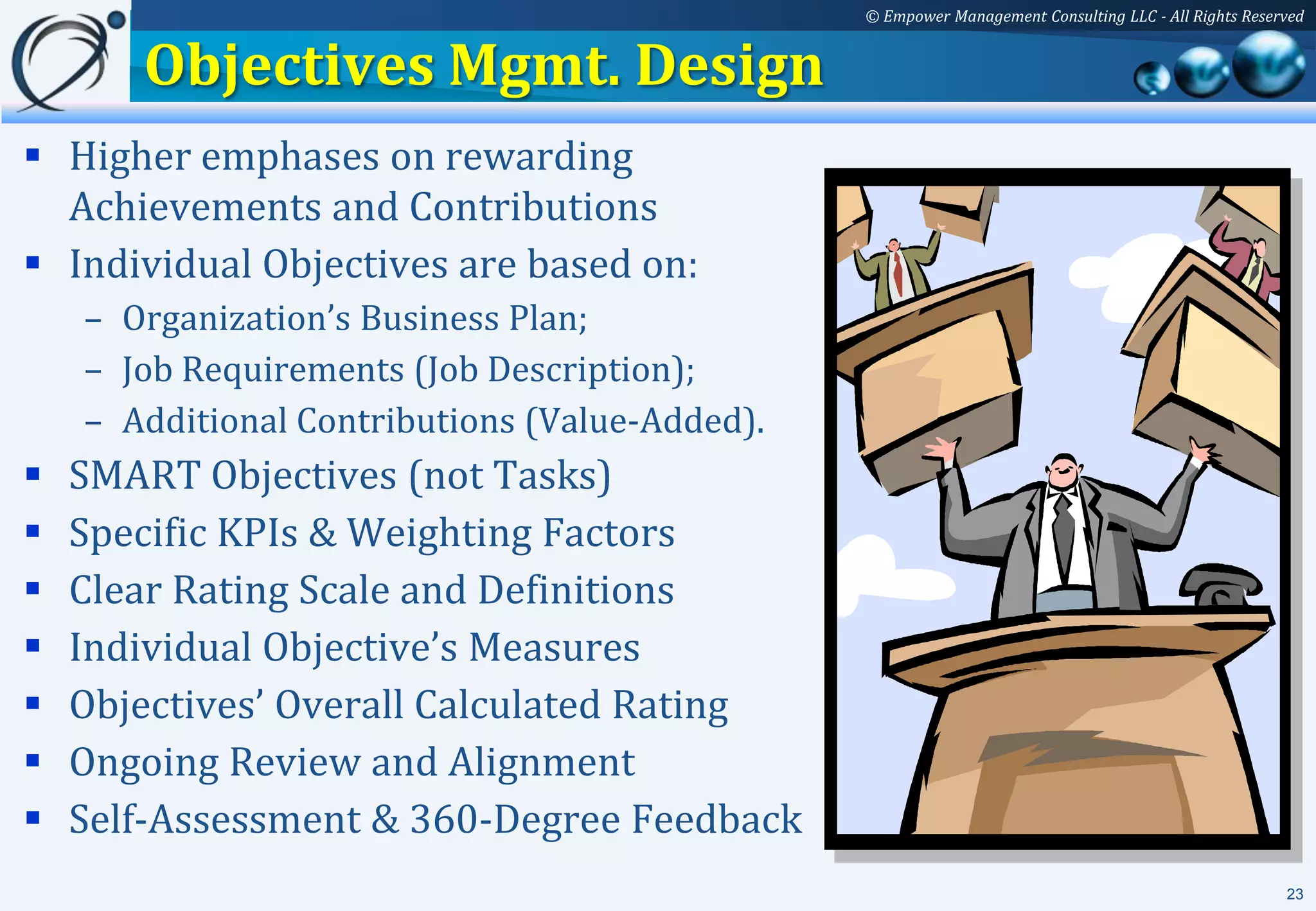 © Empower Management Consulting LLC - All Rights Reserved


       Objectives Mgmt. Design
 Higher emphases on rewarding
  Achievements and Contributions
 Individual Objectives are based on:
    – Organization’s Business Plan;
    – Job Requirements (Job Description);
    – Additional Contributions (Value-Added).
   SMART Objectives (not Tasks)
   Specific KPIs & Weighting Factors
   Clear Rating Scale and Definitions
   Individual Objective’s Measures
   Objectives’ Overall Calculated Rating
   Ongoing Review and Alignment
   Self-Assessment & 360-Degree Feedback
                                                                                                      23
 