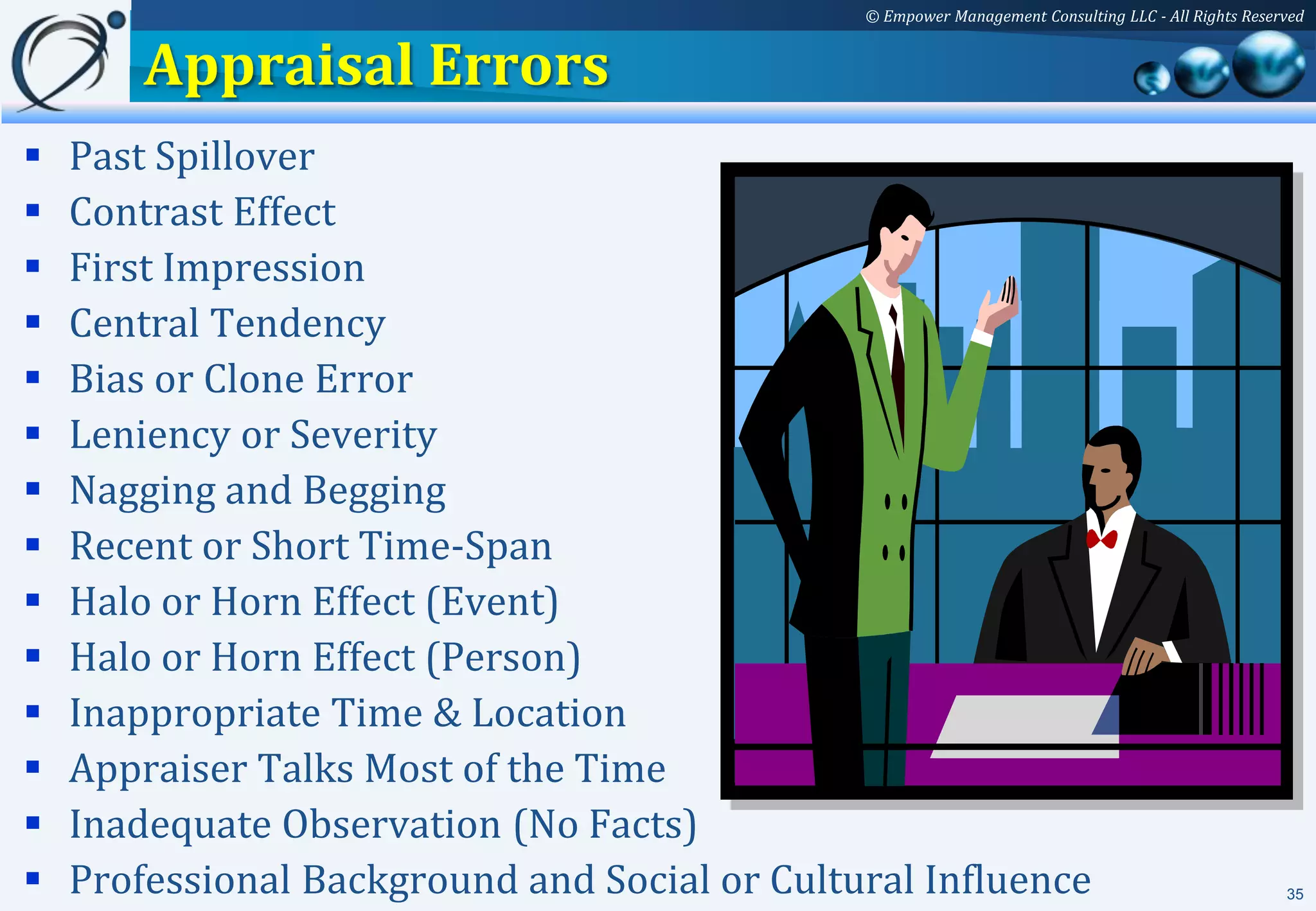 © Empower Management Consulting LLC - All Rights Reserved


        Appraisal Errors
   Past Spillover
   Contrast Effect
   First Impression
   Central Tendency
   Bias or Clone Error
   Leniency or Severity
   Nagging and Begging
   Recent or Short Time-Span
   Halo or Horn Effect (Event)
   Halo or Horn Effect (Person)
   Inappropriate Time & Location
   Appraiser Talks Most of the Time
   Inadequate Observation (No Facts)
   Professional Background and Social or Cultural Influence                                         35
 
