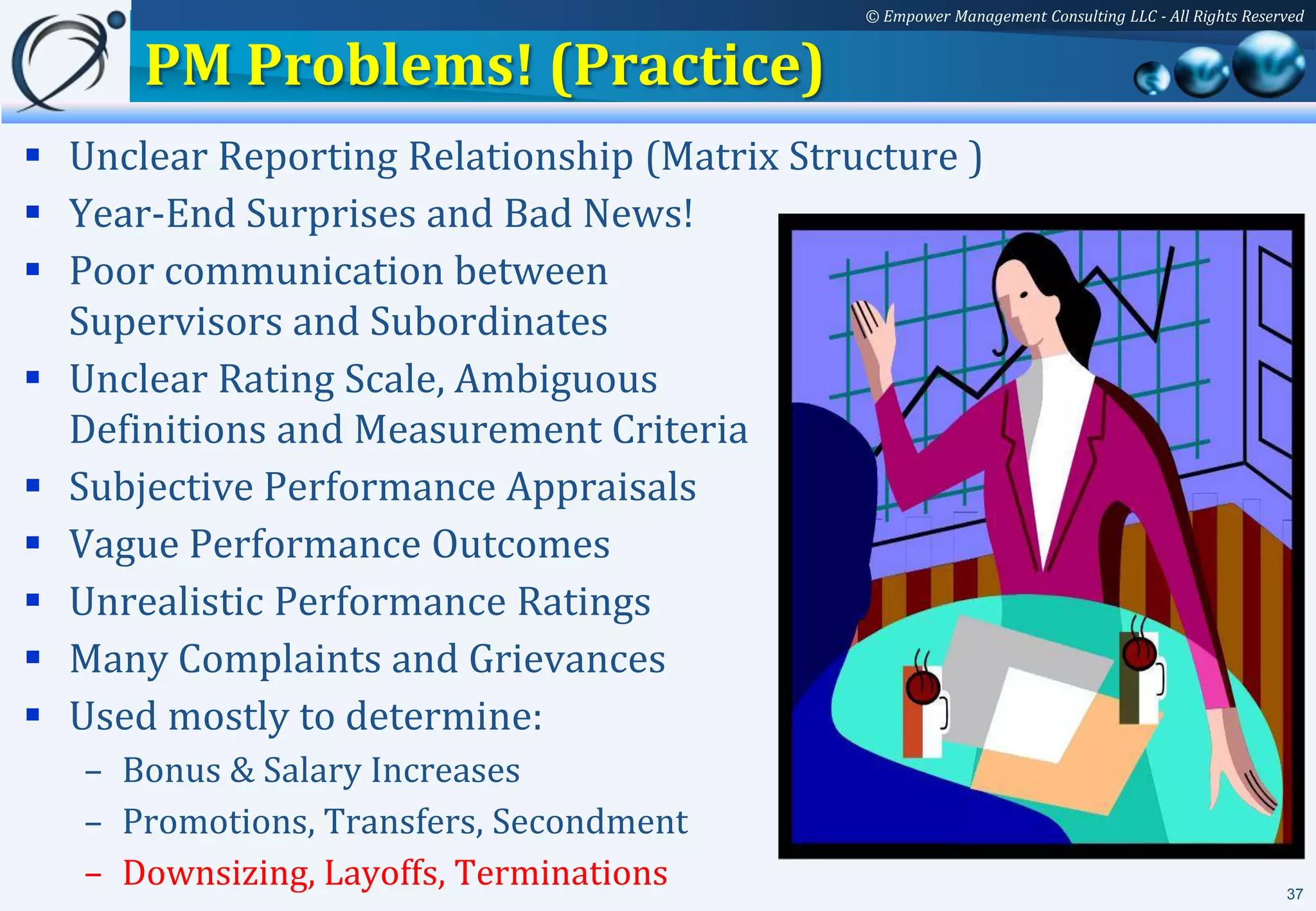 © Empower Management Consulting LLC - All Rights Reserved


      PM Problems! (Practice)
 Unclear Reporting Relationship (Matrix Structure )
 Year-End Surprises and Bad News!
 Poor communication between
  Supervisors and Subordinates
 Unclear Rating Scale, Ambiguous
  Definitions and Measurement Criteria
 Subjective Performance Appraisals
 Vague Performance Outcomes
 Unrealistic Performance Ratings
 Many Complaints and Grievances
 Used mostly to determine:
   – Bonus & Salary Increases
   – Promotions, Transfers, Secondment
   – Downsizing, Layoffs, Terminations                                                             37
 