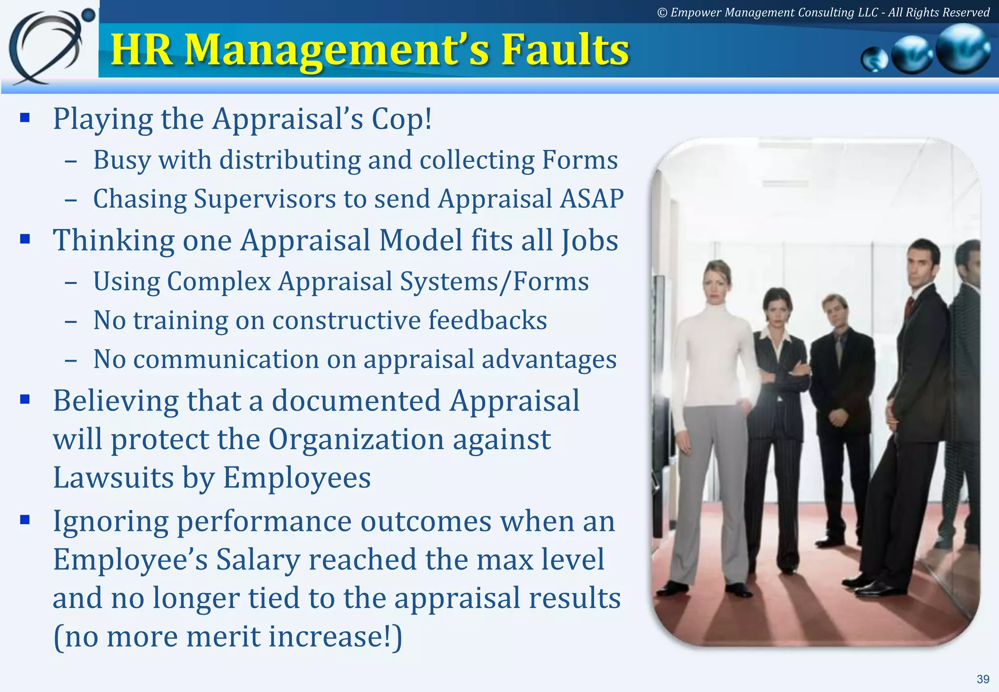 © Empower Management Consulting LLC - All Rights Reserved


      HR Management’s Faults
 Playing the Appraisal’s Cop!
   – Busy with distributing and collecting Forms
   – Chasing Supervisors to send Appraisal ASAP
 Thinking one Appraisal Model fits all Jobs
   – Using Complex Appraisal Systems/Forms
   – No training on constructive feedbacks
   – No communication on appraisal advantages
 Believing that a documented Appraisal
  will protect the Organization against
  Lawsuits by Employees
 Ignoring performance outcomes when an
  Employee’s Salary reached the max level
  and no longer tied to the appraisal results
  (no more merit increase!)
                                                                                                         39
 