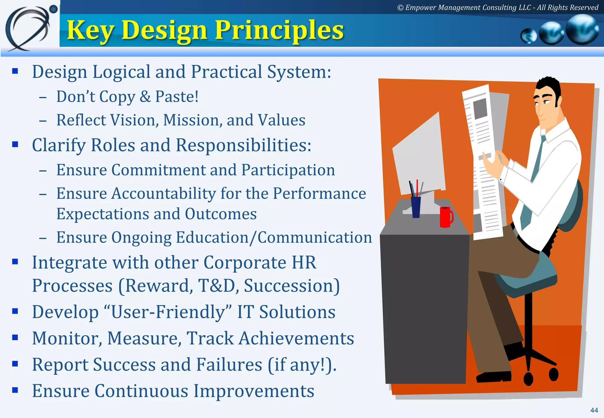 © Empower Management Consulting LLC - All Rights Reserved


      Key Design Principles
 Design Logical and Practical System:
   – Don’t Copy & Paste!
   – Reflect Vision, Mission, and Values
 Clarify Roles and Responsibilities:
   – Ensure Commitment and Participation
   – Ensure Accountability for the Performance
     Expectations and Outcomes
   – Ensure Ongoing Education/Communication
 Integrate with other Corporate HR
  Processes (Reward, T&D, Succession)
 Develop “User-Friendly” IT Solutions
 Monitor, Measure, Track Achievements
 Report Success and Failures (if any!).
 Ensure Continuous Improvements
                                                                                                       44
 