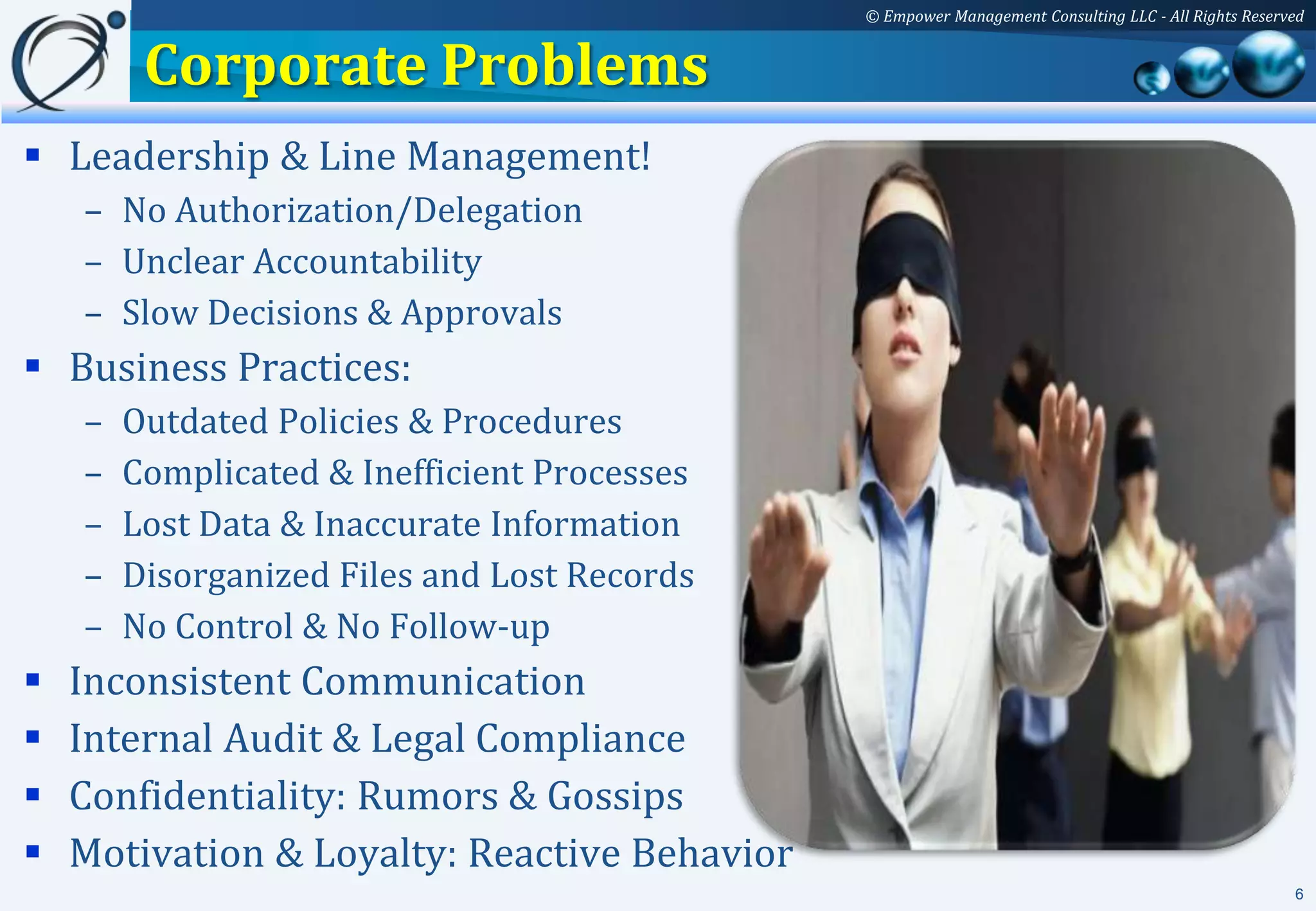 © Empower Management Consulting LLC - All Rights Reserved


         Corporate Problems
 Leadership & Line Management!
    – No Authorization/Delegation
    – Unclear Accountability
    – Slow Decisions & Approvals
 Business Practices:
    –   Outdated Policies & Procedures
    –   Complicated & Inefficient Processes
    –   Lost Data & Inaccurate Information
    –   Disorganized Files and Lost Records
    –   No Control & No Follow-up
   Inconsistent Communication
   Internal Audit & Legal Compliance
   Confidentiality: Rumors & Gossips
   Motivation & Loyalty: Reactive Behavior
                                                                                                     6
 