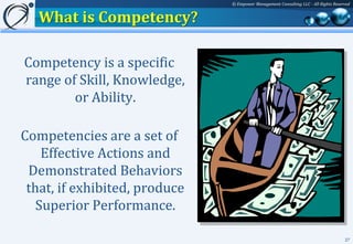 © Empower Management Consulting LLC - All Rights Reserved


   What is Competency?

Competency is a specific
range of Skill, Knowledge,
        or Ability.

Competencies are a set of
    Effective Actions and
 Demonstrated Behaviors
 that, if exhibited, produce
   Superior Performance.

                                                                                     27
 