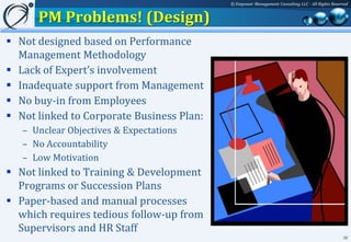 © Empower Management Consulting LLC - All Rights Reserved


      PM Problems! (Design)
 Not designed based on Performance
  Management Methodology
 Lack of Expert’s involvement
 Inadequate support from Management
 No buy-in from Employees
 Not linked to Corporate Business Plan:
   – Unclear Objectives & Expectations
   – No Accountability
   – Low Motivation
 Not linked to Training & Development
  Programs or Succession Plans
 Paper-based and manual processes
  which requires tedious follow-up from
  Supervisors and HR Staff
                                                                                                 36
 