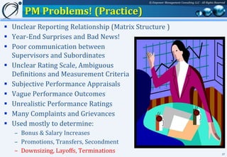 © Empower Management Consulting LLC - All Rights Reserved


      PM Problems! (Practice)
 Unclear Reporting Relationship (Matrix Structure )
 Year-End Surprises and Bad News!
 Poor communication between
  Supervisors and Subordinates
 Unclear Rating Scale, Ambiguous
  Definitions and Measurement Criteria
 Subjective Performance Appraisals
 Vague Performance Outcomes
 Unrealistic Performance Ratings
 Many Complaints and Grievances
 Used mostly to determine:
   – Bonus & Salary Increases
   – Promotions, Transfers, Secondment
   – Downsizing, Layoffs, Terminations                                                             37
 