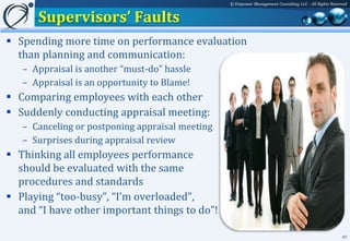 © Empower Management Consulting LLC - All Rights Reserved


      Supervisors’ Faults
 Spending more time on performance evaluation
  than planning and communication:
   – Appraisal is another “must-do” hassle
   – Appraisal is an opportunity to Blame!
 Comparing employees with each other
 Suddenly conducting appraisal meeting:
   – Canceling or postponing appraisal meeting
   – Surprises during appraisal review
 Thinking all employees performance
  should be evaluated with the same
  procedures and standards
 Playing “too-busy”, “I’m overloaded”,
  and “I have other important things to do”!

                                                                                                       40
 
