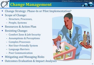 © Empower Management Consulting LLC - All Rights Reserved


        Change Management
 Change Strategy: Phase-In or Pilot Implementation?
 Scope of Change:
   – Structure, Processes,
   – People, Systems
 Resources & Action Plan
 Resisting Change:
   –   Comfort Zone & Job Security
   –   Assumptions & Perceptions
   –   Complex Processes
   –   Not User-Friendly System
   –   Language Barriers
   –   Poor Communication
 Mitigating and Managing Risks
 Outcomes Evaluation & Impact Analyses
                                                                                                  46
 