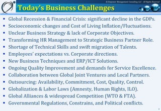 © Empower Management Consulting LLC - All Rights Reserved


        Today’s Business Challenges
   Global Recession & Financial Crisis: significant decline in the GDPs.
   Socioeconomic changes and Cost of Living Inflation/Fluctuations.
   Unclear Business Strategy & lack of Corporate Objectives.
   Transforming HR Management to Strategic Business Partner Role.
   Shortage of Technical Skills and swift migration of Talents.
   Employees’ expectations vs. Corporate directions.
   New Business Techniques and ERP/ICT Solutions.
   Ongoing Quality Improvement and demands for Service Excellence.
   Collaboration between Global Joint Ventures and Local Partners.
   Outsourcing: Availability, Commitment, Cost, Quality, Control.
   Globalization & Labor Laws (Amnesty, Human Rights, ILO).
   Global Alliances & widespread Competition (WTO & FTA).
   Governmental Regulations, Constrains, and Political conflicts.
                                                                                                        5
 
