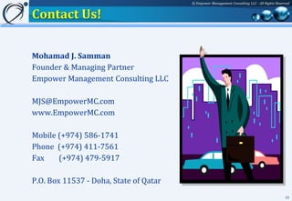© Empower Management Consulting LLC - All Rights Reserved


Contact Us!

Mohamad J. Samman
Founder & Managing Partner
Empower Management Consulting LLC

MJS@EmpowerMC.com
www.EmpowerMC.com

Mobile (+974) 586-1741
Phone (+974) 411-7561
Fax    (+974) 479-5917

P.O. Box 11537 - Doha, State of Qatar
                                                                                              53
 