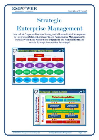 Experts of Choice!


                    Strategic
             Enterprise Management
How to link Corporate Business Strategy with Human Capital Management
 by integrating Balanced Scorecards and Performance Management to
  translate Vision and Mission into Objectives and Achievements and
                 sustain Strategic Competitive Advantage!

                                                                                                      © EMPOWER Management Consulting LLC - All Rights Reserved


                Business Strategy Map (Sample)
                                                                Profits
Financial




                 Revenue from                    Revenue from                                   Revenue from                       Improved
                 New Customer                    New Services                                     Alliances                   Operating Efficiency
Customers




                 World                     Value                     Ongoing                                 Expand
                                                                                                                                          Alliances
                 Class                     Added                     Reliable                               Business
                                                                                                                                         Partnerships
                Company                   Services                   Support                                Prospects
Processes




               Business                                                  Productivity                      Marketing &                 New/Ongoing
                                Benchmarking         Knowledge
             Development                                                  & Quality                        Relationship                  Business
                                Best Practices       Management
             and Branding                                                 Services                         Management                  Opportunities
Enterprise




                                                                                    Admin &                         Media &
                Due              Talents &              Training &                                                                              ICT
                                                                                    Finance                          Public
             Diligence           Resources               Reward                                                                               Support
                                                                                    Services                        Relations


                                                                                                                                                            18




                                                                                                                                                                   © EMPOWER Management Consulting LLC - All Rights Reserved


                                                                       Managing Human Capital

                                                                                                                        Talents Acquisition
                                                                           Human Capital Excellence




                                                                                                                   Objectives                                     Competencies
                                                                                                                                                                                                                  360° Feedback




                                                                                                                 Contributions &                                    Demonstrated
                                                                                                                  Achievements                                     Skills/Behaviors



                                                                                                                           Performance Appraisals

                                                                                                                 Performance                                         Strengths &
                                                                                                               Ratings/Outcomes                                      Weaknesses



                                                                                                                      Reward                                      Development
                                                                                                                                                                                                                                  19




© EMPOWER Management Consulting LLC                                                                           Strategic Enterprise Management                                                          Page: 1 of 6
 