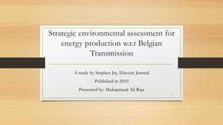 Strategic environmental assessment for
energy production w.r.t Belgian
Transmission
A study by Stephen Jay, Elsevier Journal
Published in 2010
Presented by: Muhammad Ali Raja
1
 