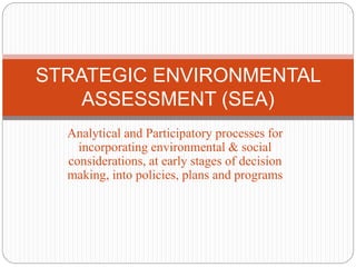 Analytical and Participatory processes for
incorporating environmental & social
considerations, at early stages of decision
making, into policies, plans and programs
STRATEGIC ENVIRONMENTAL
ASSESSMENT (SEA)
 