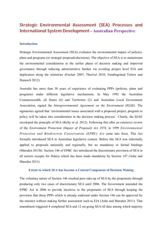 Strategic Environmental Assessment (SEA) Processes and
International System Development - Australian Perspective
Introduction
Strategic Environmental Assessment (SEA) evaluates the environmental impact of policies,
plans and programs (or strategic proposals/decisions). The objective of SEA is to mainstream
the environmental consideration at the earlier phase of decision making and improved
governance through reducing administrative burden via avoiding project level EIA and
duplication along the ministries (Fischer 2007; Therivel 2010; Fundingsland Tetlow and
Hanusch 2012).
Australia has more than 30 years of experience of evaluating PPPs (policies, plans and
programs) under different legislative mechanisms. In May 1992 the Australian
Commonwealth, all States (6) and Territories (2) and Australian Local Government
Association, signed the Intergovernmental Agreement on the Environment (IGAE). The
signatories agreed that ‘environmental issues associated with a proposed project, program or
policy will be taken into consideration in the decision making process’. Clearly, the IGAE
enveloped the principle of SEA (Kelly et al. 2012). Following this after an extensive review
of the Environment Protection (Impact of Proposal) Act 1974, in 1999 Environmental
Protection and Biodiversity Conservation (EPBC) Act came into force. This Act
formally introduced SEA in Australian legislative context. Before this SEA was informally
applied to proposals nationally and regionally, but no mandatory or formal bindings
(Marsden 2013b). Section 146 of EPBC Act introduced the discretionary provision of SEA in
all sectors excepts for fishery which has been made mandatory by Section 147 (Ashe and
Marsden 2011).
Extent to which SEA has become a Central Component of Decision Making
The voluntary nature of Section 146 resulted poor take-up of SEA by the proponents through
producing only two cases of discretionary SEA until 2006. The Government amended the
EPBC Act in 2006 to provide incentive to the proponents of SEA through keeping the
provision that those PPPs which is already endorsed under Section 146 can be approved by
the minister without making further assessment such as EIA (Ashe and Marsden 2011). That
amendment triggered 4 completed SEA and 12 on-going SEA till date among which majority
 
