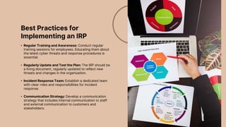 Best Practices for
Implementing an IRP
• Regular Training and Awareness: Conduct regular
training sessions for employees. Educating them about
the latest cyber threats and response procedures is
essential.
• Regularly Update and Test the Plan: The IRP should be
a living document, regularly updated to reflect new
threats and changes in the organization.
• Incident Response Team: Establish a dedicated team
with clear roles and responsibilities for incident
response.
• Communication Strategy: Develop a communication
strategy that includes internal communication to staff
and external communication to customers and
stakeholders.
 