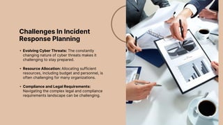 Challenges In Incident
Response Planning
• Evolving Cyber Threats: The constantly
changing nature of cyber threats makes it
challenging to stay prepared.
• Resource Allocation: Allocating sufficient
resources, including budget and personnel, is
often challenging for many organizations.
• Compliance and Legal Requirements:
Navigating the complex legal and compliance
requirements landscape can be challenging.
 