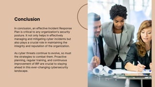 Conclusion
In conclusion, an effective Incident Response
Plan is critical to any organization's security
posture. It not only helps in effectively
managing and mitigating cyber incidents but
also plays a crucial role in maintaining the
integrity and reputation of the organization.
As cyber threats continue to evolve, so must
the strategies to combat them. Proactive
planning, regular training, and continuous
improvement of IRP are crucial to staying
ahead in this ever-changing cybersecurity
landscape.
 