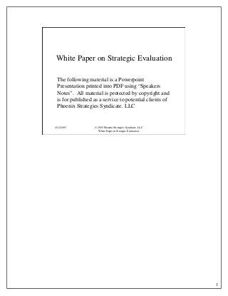 1
4/12/2005 © 2005 Phoenix Strategies Syndicate, LLC
White Paper on Strategic Evaluation
White Paper on Strategic Evaluation
The following material is a Powerpoint
Presentation printed into PDF using “Speakers
Notes”. All material is protected by copyright and
is for published as a service to potential clients of
Phoenix Strategies Syndicate. LLC
 