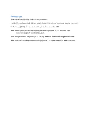 References
Organic growth vs Inorganic growth. (n.d.). In Focus, 69.
Prof. Dr. Miroslav Rebernik, B. B. (n.d.). Idea Evaluation Methods and Techniques. Creative Trainer, 69.
Timberlake, L. (1987). Only one Earth : Living for the Future. London: BBC.
www.business.gov.in/businessportalofindia/mergers&acqusitions. (2014). Retrieved from
www.business.gov.in: www.business.gov.in
www.tradingeconomics.com/india. (2013, January). Retrieved from www.tradingeconomics.com.
www.tutor2u.net/threewaystoevaluateemergingmarkets. (n.d.). Retrieved from www.tutor2u.net.
 