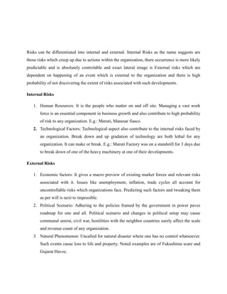 Risks can be differentiated into internal and external. Internal Risks as the name suggests are
those risks which creep up due to actions within the organization, there occurrence is more likely
predictable and is absolutely controlable and exact lateral image is External risks which are
dependent on happening of an event which is external to the organization and there is high
probability of not discovering the extent of risks associated with such developments.
Internal Risks
1. Human Resources: It is the people who matter on and off site. Managing a vast work
force is an essential component in business growth and also contribute to high probability
of risk to any organization. E.g.: Maruti, Manesar fiasco.
2. Technological Factors: Technological aspect also contribute to the internal risks faced by
an organization. Break down and up gradation of technology are both lethal for any
organization. It can make or break. E.g.: Maruti Factory was on a standstill for 3 days due
to break down of one of the heavy machinery at one of their developments.
External Risks
1. Economic factors: It gives a macro preview of existing market forces and relevant risks
associated with it. Issues like unemployment, inflation, trade cycles all account for
uncontrollable risks which organizations face. Predicting such factors and tweaking them
as per will is next to impossible.
2. Political Scenario: Adhering to the policies framed by the government in power paves
roadmap for one and all. Political scenario and changes in political setup may cause
communal unrest, civil war, hostilities with the neighbor countries surely affect the scale
and revenue count of any organization.
3. Natural Phenomenon: Uncalled for natural disaster where one has no control whatsoever.
Such events cause loss to life and property. Noted examples are of Fukushima scare and
Gujarat Havoc.
 