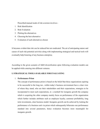 Prescribed manual mode of risk aversion involves:-
1. Risk Identification
2. Risk Evaluation
3. Plotting the alternatives
4. Choosing the best alternative
5. Evaluation of such alternatives chosen
It becomes evident that risk can be reduced but not eradicated. The art of anticipating nature and
causes of such risk potential activities along with implementing strategical and tactical tools will
eventually help fostering of any business enterprise.
According to the given scenario of AKH diversification spree following evaluation models can
be applied while entering into different ventures.
I. STRATEGICAL TOOLS AVAILABLE FOR EVALUATING
1. Performance Prism
The concept of performance prism is based on the belief that those organizations aspiring
to be successful in the long run , within today’s business environment have a clear view
of where they stand, who are their stakeholders and their expectations, strategies to be
incorporated to meet such expectations, in a nutshell for inorganic growth the company
which is acquiring the other company mainly focus on performance of the organization
which further includes attributes such as employee loyalty, customer profitability, long
term investments, clear business model. Inorganic growth can be achieved by looking the
performance of a business unit via prism which subsequently bifurcates one performance
standard into several parameters, hence evaluation becomes more meaningful for
inorganic growth.
 