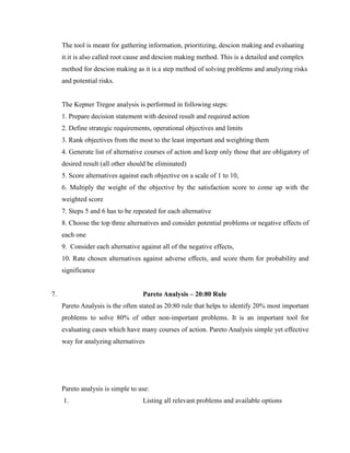The tool is meant for gathering information, prioritizing, descion making and evaluating
it.it is also called root cause and descion making method. This is a detailed and complex
method for descion making as it is a step method of solving problems and analyzing risks
and potential risks.
The Kepner Tregoe analysis is performed in following steps:
1. Prepare decision statement with desired result and required action
2. Define strategic requirements, operational objectives and limits
3. Rank objectives from the most to the least important and weighting them
4. Generate list of alternative courses of action and keep only those that are obligatory of
desired result (all other should be eliminated)
5. Score alternatives against each objective on a scale of 1 to 10,
6. Multiply the weight of the objective by the satisfaction score to come up with the
weighted score
7. Steps 5 and 6 has to be repeated for each alternative
8. Choose the top three alternatives and consider potential problems or negative effects of
each one
9. Consider each alternative against all of the negative effects,
10. Rate chosen alternatives against adverse effects, and score them for probability and
significance
7. Pareto Analysis – 20:80 Rule
Pareto Analysis is the often stated as 20:80 rule that helps to identify 20% most important
problems to solve 80% of other non-important problems. It is an important tool for
evaluating cases which have many courses of action. Pareto Analysis simple yet effective
way for analyzing alternatives
Pareto analysis is simple to use:
1. Listing all relevant problems and available options
 