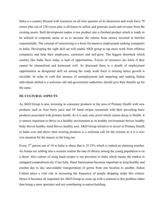 India is a country blessed with resources on all four quarters of its dimension and work force 70
crores plus out of 120 crores plus is all bonus to utilize and generate assets and revenue from the
existing assets. Skill development makes a raw product into a finished product which is ready to
be utilized in corporate arena so as to increase the returns from money invested in him/her
exponentially. The concept of outsourcing is a boon for massive employment seeking youngsters
in India. Developing the right skill set will enable AKH group to tap more work from offshore
companies and help their employees, customers and self-grow. The biggest drawback which
country like India faces today is lack of opportunities. Excess of resources are futile if they
cannot be channelized and harnessed well. As discussed there is a dearth of employment
opportunities as designated skill set among the ready work force is missing hence growth is
invisible. In order to curb this menace of unemployment and imparting and making Indian
individuals skilled is a welcome call and government authorities should give their thumbs up for
the same.
III. CULTURALASPECTS
As AKH Group is also investing in consumer products in the area of Primary Health with new
products such as Acai berry juice and AV hand swipes (assumed) with their prevailing basic
products associated with primary health. As it is said, only jewel which cannot decay is Health. It
is utmost important to thrive in a healthy environment as in healthy environment thrives healthy
body thrives healthy mind thrives healthy soul. AKH Group initiative to invest in Primary Health
in India over and above their existing products is a welcome call for the citizens as it is a win-
win situation for the masses in the long run.
Every 3rd
person out of 10 in India is obese that is 33.33% which is indeed an alarming number.
As Asians are settling into a western routine the rate of obesity among the young population is on
a shoot. Also culture of using hand swipes is not prevalent in India which means the market in
untapped comprehensively if not fully. Hand Sanitization becomes important to keep healthy and
combat day to day unavoidable transportation of germs from one location to another. Indian
Culture plays a vital role in increasing the frequency of people dropping under this criteria.
Hence it becomes all important for AKH Group to come up with a solution to this problem rather
than being a mere spectator and not contributing in nation building.
 