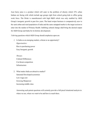 Acai berry juice is a product which will cater to the problem of obesity which 33% urban
Indians are facing with which include age groups right from school going kids to office going
work force. The Drink is manufactured with high R&D which was only enabled by AKH
Group’s inorganic growth in past few years. The hand swipes business is comparatively new to
the semi urban and rural population of india and the same untapped market is the target section to
enter into the market of Primary Health. Imbibing cultural change shall bring the desired output
for AKH Group and India for its holistic development.
3 driving questions which AKH Group should emphasize upon are
1. Is India as an emerging market; a threat or an opportunity?
Opportunities:
Rise in purchasing power
Easy Inorganic growth
Threats:
Cultural Differences
Cut throat competition
Infrastructure
2. What makes India an attractive market?
Saturated Developed economies
Low wage cost
Growing Manpower
Increasing middle class
Answering such potent questions will certainly provide a full proof situational analysis to
where we are, where we want to be and how to reach there.
 
