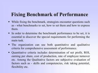 Fixing Benchmark of Performance
 While fixing the benchmark, strategists encounter questions such
as - what benchmarks to set, how to set them and how to express
them.
 In order to determine the benchmark performance to be set, it is
essential to discover the special requirements for performing the
main task.
 The organization can use both quantitative and qualitative
criteria for comprehensive assessment of performance.
 Quantitative criteria includes determination of net profit, ROI,
earning per share, cost of production, rate of employee turnover
etc. Among the Qualitative factors are subjective evaluation of
factors such as - skills and competencies, risk taking potential,
flexibility etc.
 