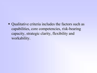  Qualitative criteria includes the factors such as
capabilities, core competencies, risk-bearing
capacity, strategic clarity, flexibility and
workability.
 