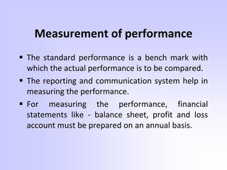 Measurement of performance
 The standard performance is a bench mark with
which the actual performance is to be compared.
 The reporting and communication system help in
measuring the performance.
 For measuring the performance, financial
statements like - balance sheet, profit and loss
account must be prepared on an annual basis.
 