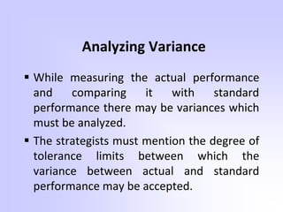 Analyzing Variance
 While measuring the actual performance
and comparing it with standard
performance there may be variances which
must be analyzed.
 The strategists must mention the degree of
tolerance limits between which the
variance between actual and standard
performance may be accepted.
 