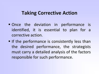 Taking Corrective Action
 Once the deviation in performance is
identified, it is essential to plan for a
corrective action.
 If the performance is consistently less than
the desired performance, the strategists
must carry a detailed analysis of the factors
responsible for such performance.
 