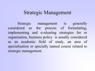 Strategic Management
Strategic management is generally
considered as the process of formulating,
implementing and evaluating strategies for or
organisation, business policy is usually considered
as an academic field of study, an area of
specialisation or specially named course related to
strategic management.
 