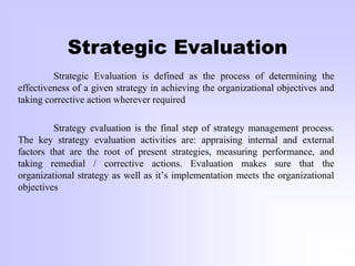 Strategic Evaluation
Strategic Evaluation is defined as the process of determining the
effectiveness of a given strategy in achieving the organizational objectives and
taking corrective action wherever required
Strategy evaluation is the final step of strategy management process.
The key strategy evaluation activities are: appraising internal and external
factors that are the root of present strategies, measuring performance, and
taking remedial / corrective actions. Evaluation makes sure that the
organizational strategy as well as it’s implementation meets the organizational
objectives
 