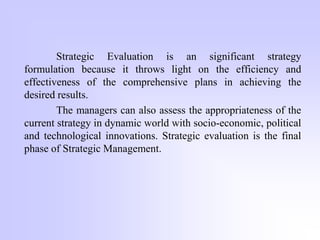 Strategic Evaluation is an significant strategy
formulation because it throws light on the efficiency and
effectiveness of the comprehensive plans in achieving the
desired results.
The managers can also assess the appropriateness of the
current strategy in dynamic world with socio-economic, political
and technological innovations. Strategic evaluation is the final
phase of Strategic Management.
 