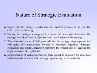Nature of Strategic Evaluation
 Nature of the strategic evaluation and control process is to test the
effectiveness of strategy.
 During the strategic management process, the strategists formulate the
strategy to achieve a set of objectives and then implement the strategy.
 There has to be a way of finding out whether the strategy being implemented
will guide the organisation towards its intended objectives. Strategic
evaluation and control, therefore, performs the crucial task of keeping the
organisation on the right track.
 In the absence of such a mechanism, there would be no means for strategists
to find out whether or not the strategy is producing the desired effect.
 