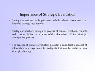 Importance of Strategic Evaluation
• Strategic evaluation can help to assess whether the decisions match the
intended strategy requirements.
• Strategic evaluation, through its process of control, feedback, rewards
and review, helps in a successful culmination of the strategic
management process.
• The process of strategic evaluation provides a considerable amount of
information and experience to strategists that can be useful in new
strategic planning.
 