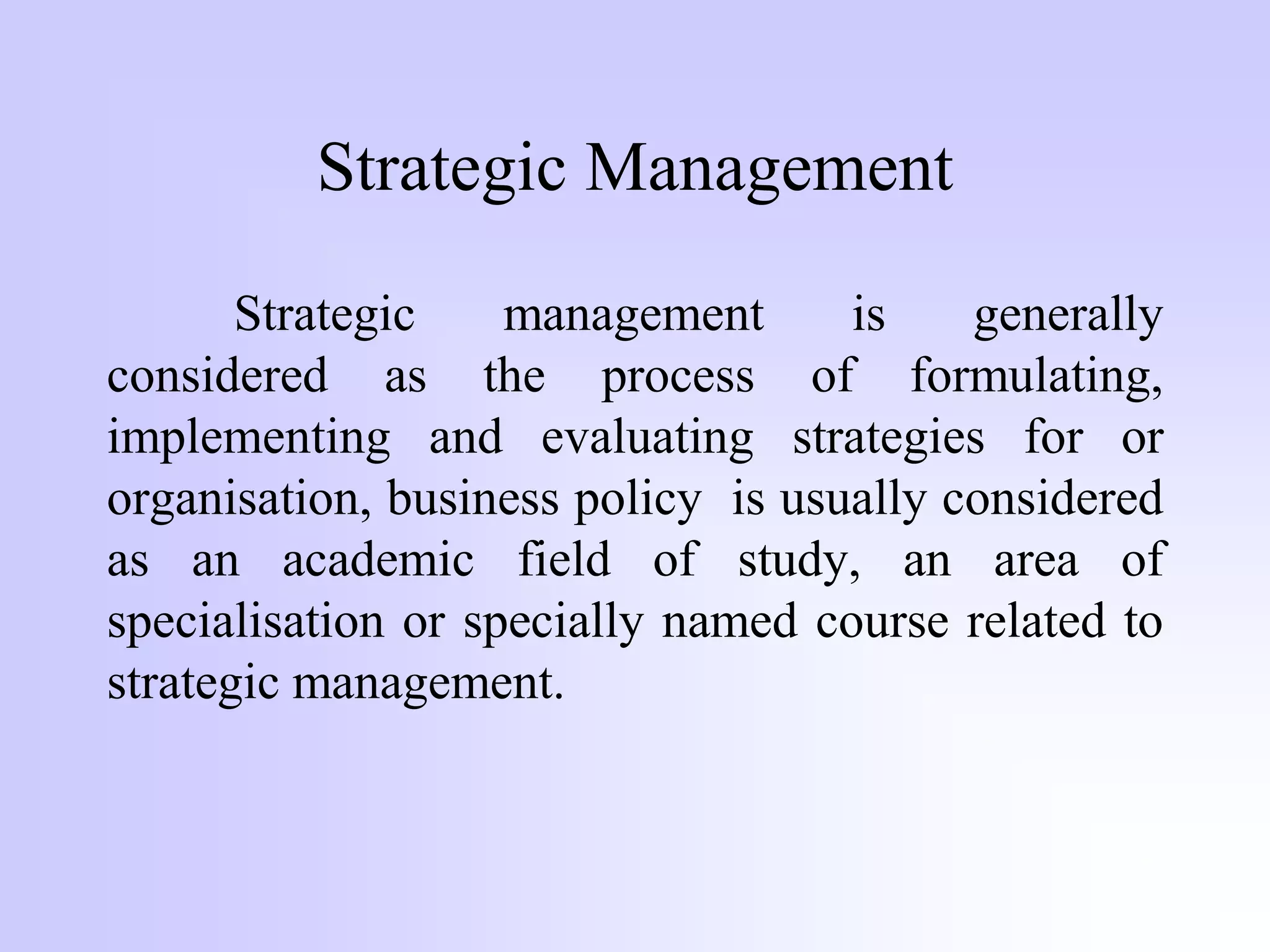 Strategic Management
Strategic management is generally
considered as the process of formulating,
implementing and evaluating strategies for or
organisation, business policy is usually considered
as an academic field of study, an area of
specialisation or specially named course related to
strategic management.
 