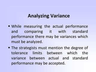 Analyzing Variance
 While measuring the actual performance
and comparing it with standard
performance there may be variances which
must be analyzed.
 The strategists must mention the degree of
tolerance limits between which the
variance between actual and standard
performance may be accepted.
 