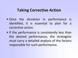 Taking Corrective Action
 Once the deviation in performance is
identified, it is essential to plan for a
corrective action.
 If the performance is consistently less than
the desired performance, the strategists
must carry a detailed analysis of the factors
responsible for such performance.
 